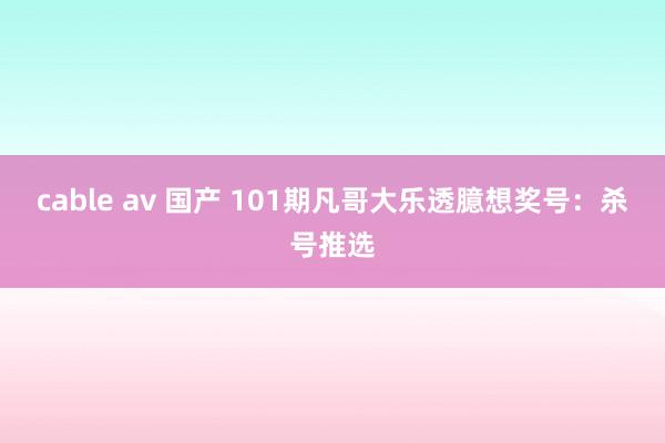 cable av 国产 101期凡哥大乐透臆想奖号：杀号推选