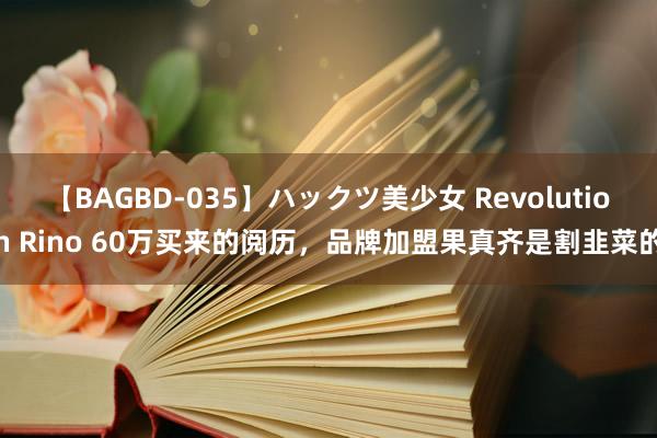 【BAGBD-035】ハックツ美少女 Revolution Rino 60万买来的阅历，品牌加盟果真齐是割韭菜的