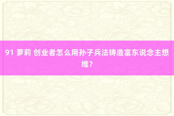 91 萝莉 创业者怎么用孙子兵法铸造富东说念主想维？