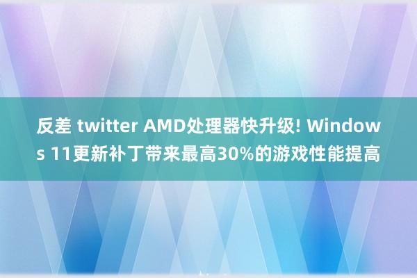 反差 twitter AMD处理器快升级! Windows 11更新补丁带来最高30%的游戏性能提高