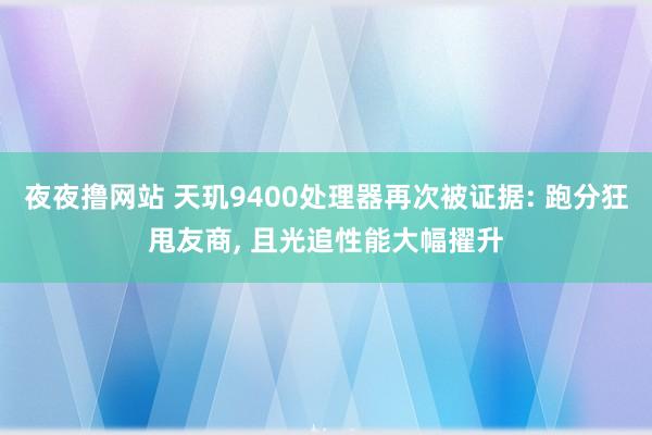 夜夜撸网站 天玑9400处理器再次被证据: 跑分狂甩友商， 且光追性能大幅擢升