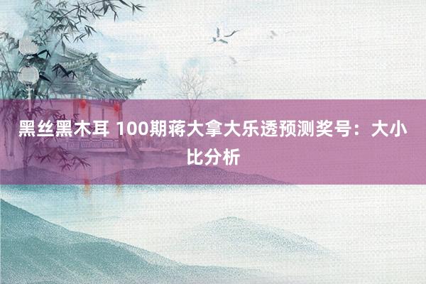 黑丝黑木耳 100期蒋大拿大乐透预测奖号：大小比分析