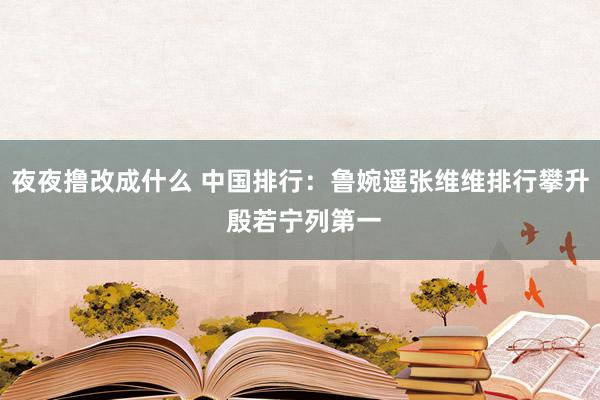 夜夜撸改成什么 中国排行：鲁婉遥张维维排行攀升 殷若宁列第一