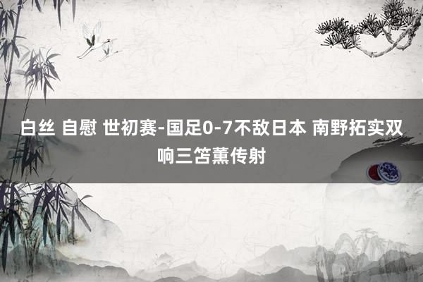 白丝 自慰 世初赛-国足0-7不敌日本 南野拓实双响三笘薫传射