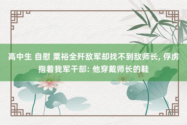 高中生 自慰 粟裕全歼敌军却找不到敌师长， 俘虏指着我军干部: 他穿戴师长的鞋