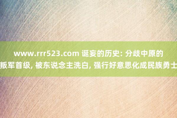 www.rrr523.com 诞妄的历史: 分歧中原的叛军首级， 被东说念主洗白， 强行好意思化成民族勇士