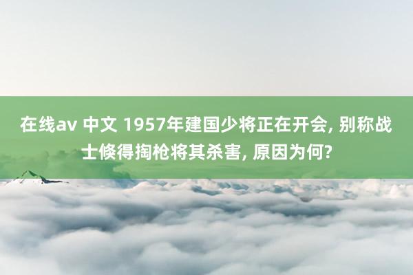 在线av 中文 1957年建国少将正在开会， 别称战士倏得掏枪将其杀害， 原因为何?