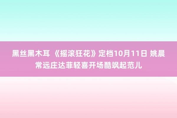 黑丝黑木耳 《摇滚狂花》定档10月11日 姚晨常远庄达菲轻喜开场酷飒起范儿