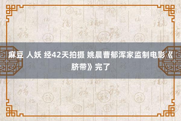 麻豆 人妖 经42天拍摄 姚晨曹郁浑家监制电影《脐带》完了