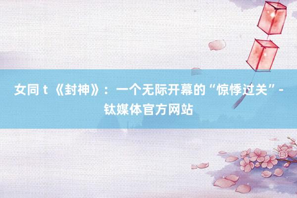 女同 t 《封神》：一个无际开幕的“惊悸过关”-钛媒体官方网站