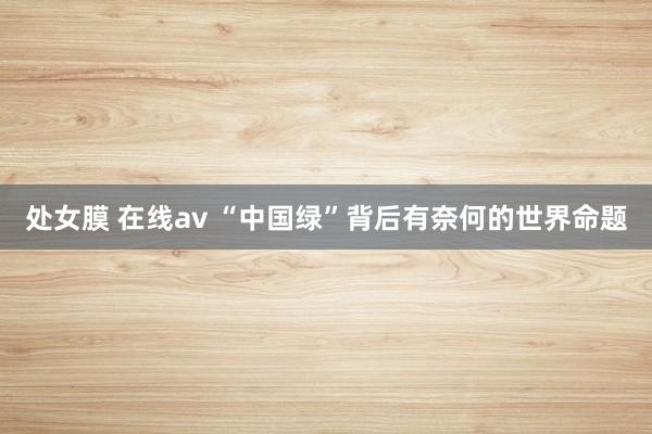 处女膜 在线av “中国绿”背后有奈何的世界命题