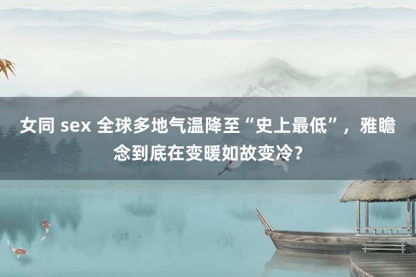 女同 sex 全球多地气温降至“史上最低”，雅瞻念到底在变暖如故变冷？