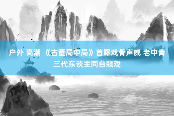 户外 高潮 《古董局中局》首曝戏骨声威 老中青三代东谈主同台飙戏