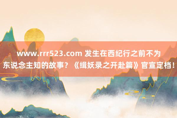 www.rrr523.com 发生在西纪行之前不为东说念主知的故事？《缉妖录之开赴篇》官宣定档！