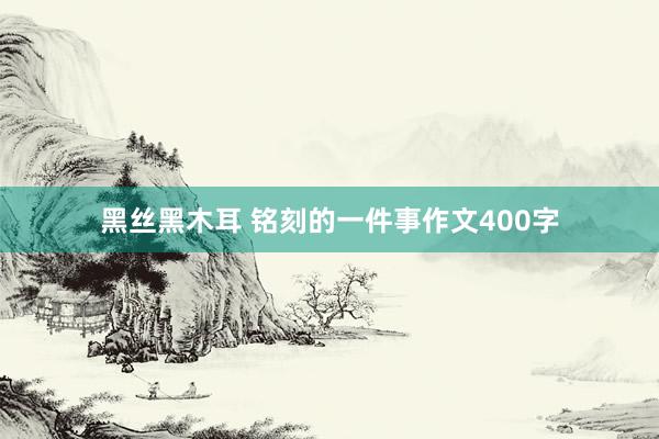 黑丝黑木耳 铭刻的一件事作文400字