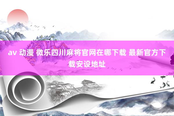 av 动漫 微乐四川麻将官网在哪下载 最新官方下载安设地址