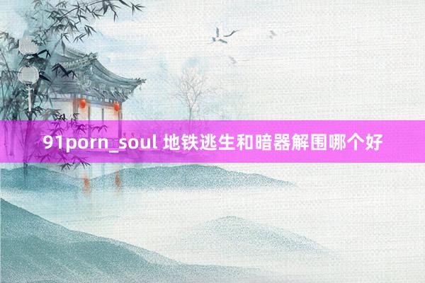 91porn_soul 地铁逃生和暗器解围哪个好