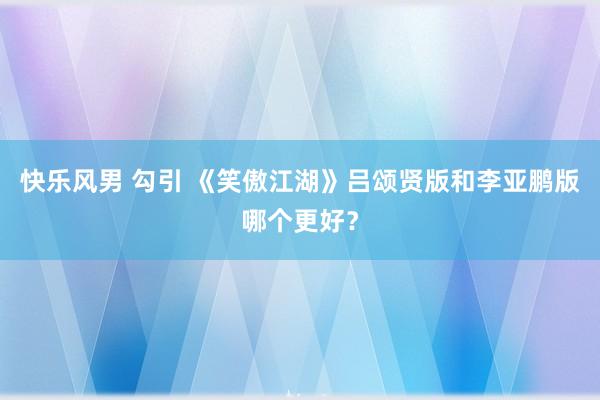 快乐风男 勾引 《笑傲江湖》吕颂贤版和李亚鹏版哪个更好？