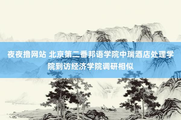 夜夜撸网站 北京第二番邦语学院中瑞酒店处理学院到访经济学院调研相似