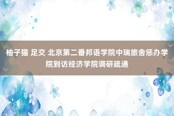 柚子猫 足交 北京第二番邦语学院中瑞旅舍惩办学院到访经济学院调研疏通