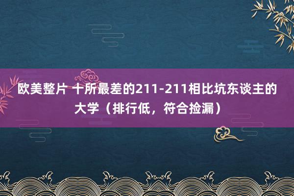 欧美整片 十所最差的211-211相比坑东谈主的大学（排行低，符合捡漏）