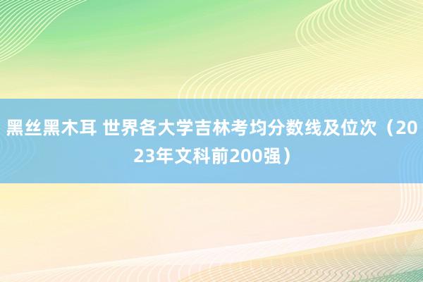 黑丝黑木耳 世界各大学吉林考均分数线及位次（2023年文科前200强）