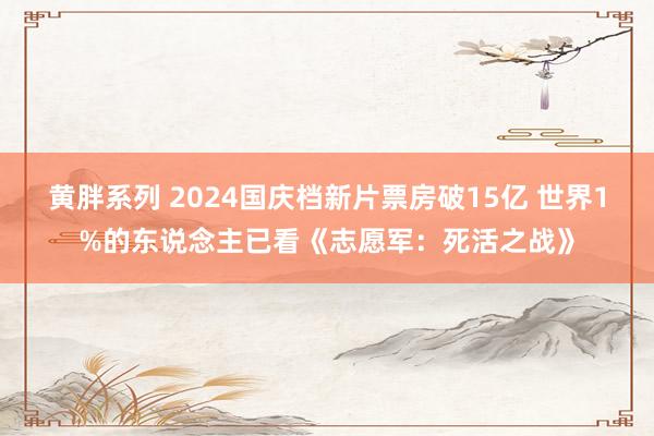 黄胖系列 2024国庆档新片票房破15亿 世界1%的东说念主已看《志愿军：死活之战》