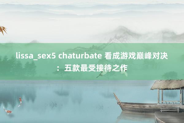 lissa_sex5 chaturbate 看成游戏巅峰对决：五款最受接待之作