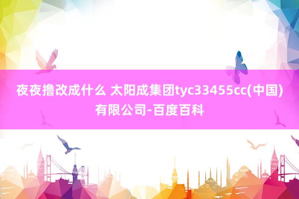 夜夜撸改成什么 太阳成集团tyc33455cc(中国)有限公司-百度百科