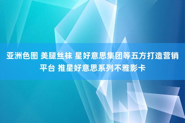 亚洲色图 美腿丝袜 星好意思集团等五方打造营销平台 推星好意思系列不雅影卡