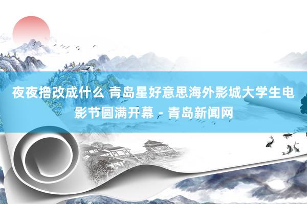 夜夜撸改成什么 青岛星好意思海外影城大学生电影节圆满开幕－青岛新闻网