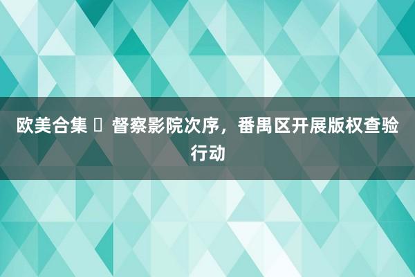 欧美合集 ​督察影院次序，番禺区开展版权查验行动