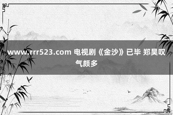 www.rrr523.com 电视剧《金沙》已毕 郑昊叹气颇多