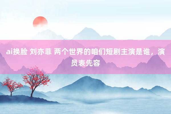 ai换脸 刘亦菲 两个世界的咱们短剧主演是谁，演员表先容