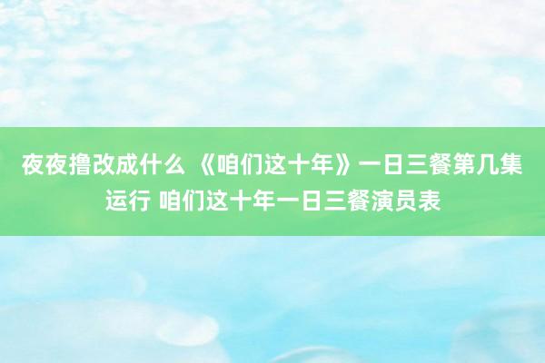 夜夜撸改成什么 《咱们这十年》一日三餐第几集运行 咱们这十年一日三餐演员表