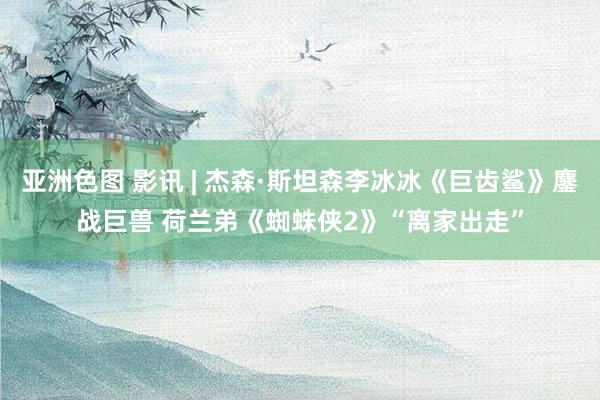 亚洲色图 影讯 | 杰森·斯坦森李冰冰《巨齿鲨》鏖战巨兽 荷兰弟《蜘蛛侠2》“离家出走”