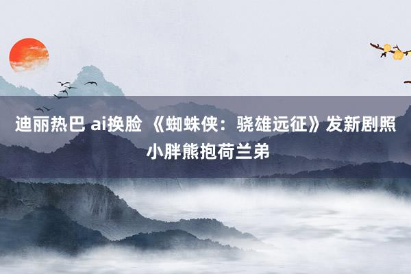 迪丽热巴 ai换脸 《蜘蛛侠：骁雄远征》发新剧照 小胖熊抱荷兰弟