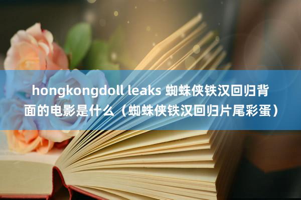 hongkongdoll leaks 蜘蛛侠铁汉回归背面的电影是什么（蜘蛛侠铁汉回归片尾彩蛋）