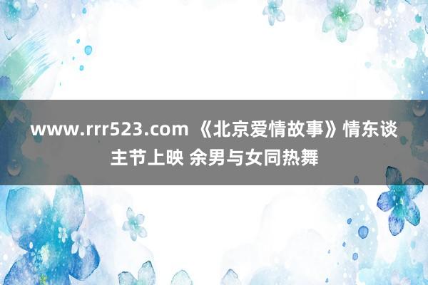 www.rrr523.com 《北京爱情故事》情东谈主节上映 余男与女同热舞