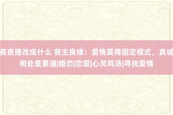 夜夜撸改成什么 我主良缘：爱情莫得固定模式，真诚相处是要道|婚恋|恋爱|心灵鸡汤|寻找爱情