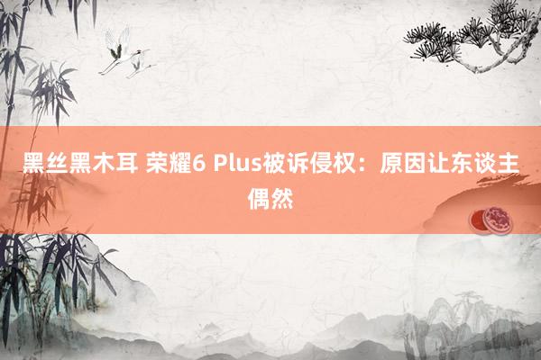 黑丝黑木耳 荣耀6 Plus被诉侵权：原因让东谈主偶然