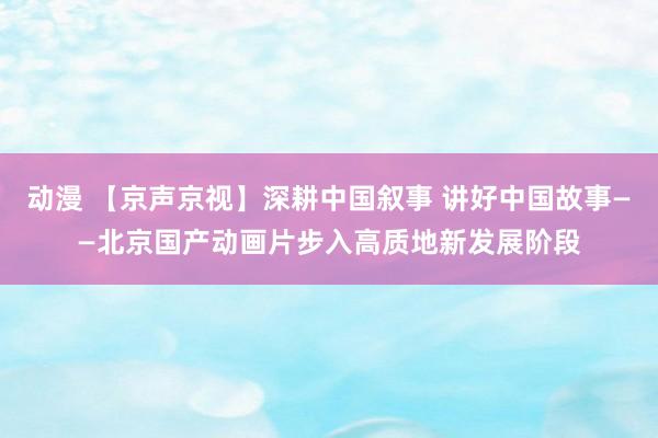 动漫 【京声京视】深耕中国叙事 讲好中国故事——北京国产动画片步入高质地新发展阶段