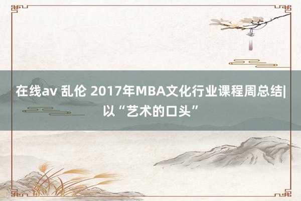 在线av 乱伦 2017年MBA文化行业课程周总结|以“艺术的口头”