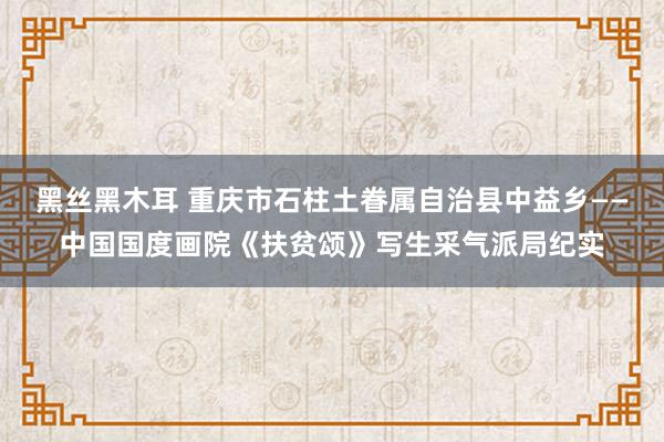 黑丝黑木耳 重庆市石柱土眷属自治县中益乡——中国国度画院《扶贫颂》写生采气派局纪实