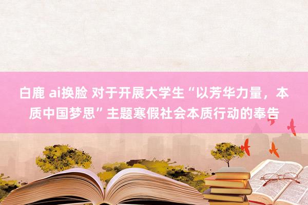 白鹿 ai换脸 对于开展大学生“以芳华力量，本质中国梦思”主题寒假社会本质行动的奉告