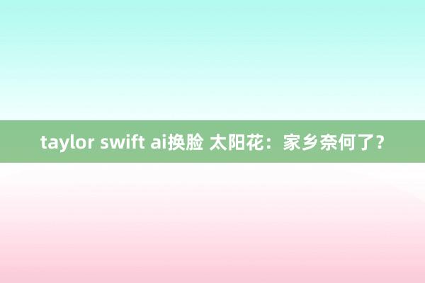 taylor swift ai换脸 太阳花：家乡奈何了？