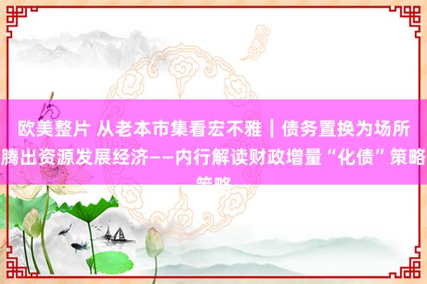 欧美整片 从老本市集看宏不雅︱债务置换为场所腾出资源发展经济——内行解读财政增量“化债”策略