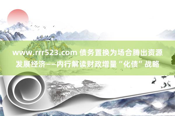 www.rrr523.com 债务置换为场合腾出资源发展经济——内行解读财政增量“化债”战略