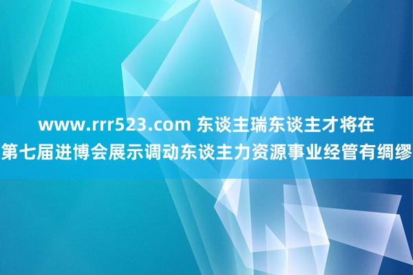 www.rrr523.com 东谈主瑞东谈主才将在第七届进博会展示调动东谈主力资源事业经管有绸缪