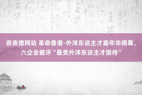 夜夜撸网站 革命香港-外洋东谈主才嘉年华揭幕，六企业被评“最受外洋东谈主才接待”